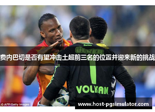 费内巴切是否有望冲击土超前三名的位置并迎来新的挑战 费内巴切是否有望冲击土超前三名的位置并迎来新的挑战
