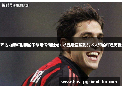 齐达内巅峰时期的荣耀与传奇时光:从足坛巨星到战术大师的辉煌历程 齐达内巅峰时期的荣耀与传奇时光:从足坛巨星到战术大师的辉煌历程