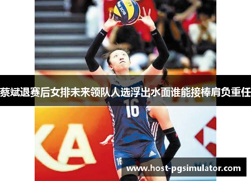 蔡斌退赛后女排未来领队人选浮出水面谁能接棒肩负重任