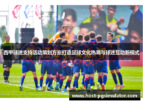 西甲球迷支持活动策划方案打造足球文化热潮与球迷互动新模式 西甲球迷支持活动策划方案打造足球文化热潮与球迷互动新模式