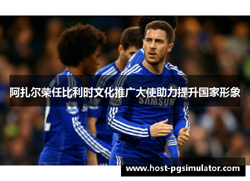 阿扎尔荣任比利时文化推广大使助力提升国家形象 阿扎尔荣任比利时文化推广大使助力提升国家形象